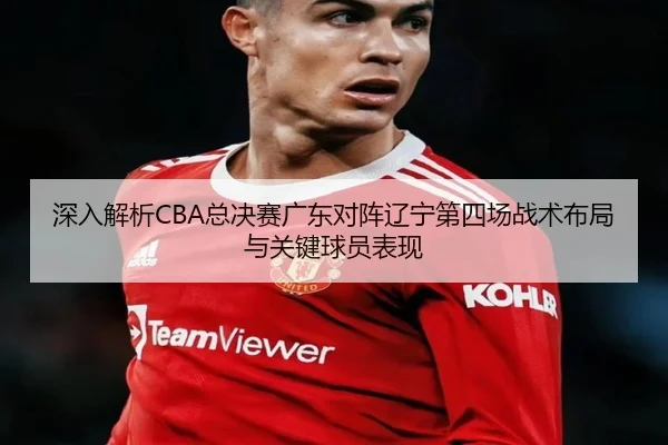 深入解析CBA总决赛广东对阵辽宁第四场战术布局与关键球员表现