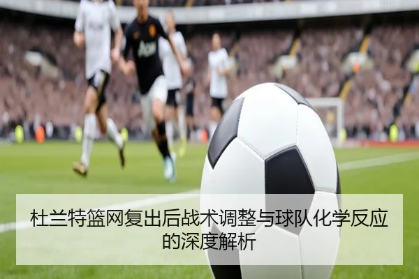 杜兰特篮网复出后战术调整与球队化学反应的深度解析