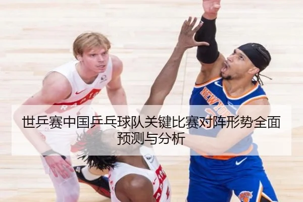 世乒赛中国乒乓球队关键比赛对阵形势全面预测与分析